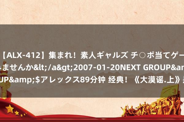 【ALX-412】集まれ！素人ギャルズ チ○ポ当てゲームで賞金稼いでみませんか</a>2007-01-20NEXT GROUP&$アレックス89分钟 经典！《大漠谣.上》是难能认真的佳作！