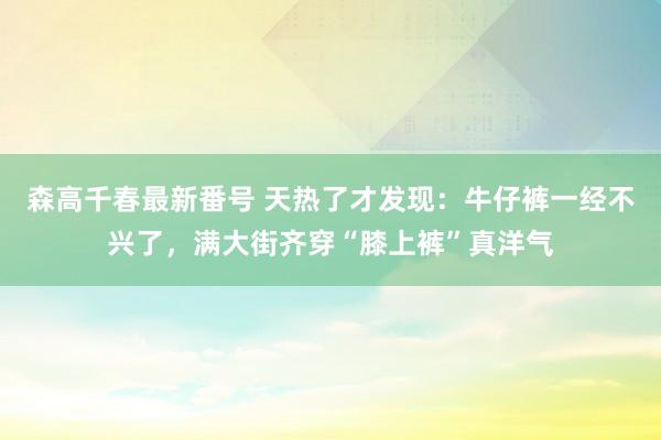 森高千春最新番号 天热了才发现：牛仔裤一经不兴了，满大街齐穿“膝上裤”真洋气