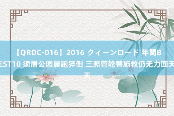 【QRDC-016】2016 クィーンロード 年間BEST10 须眉公园晨跑猝倒 三照管轮替施救仍无力回天