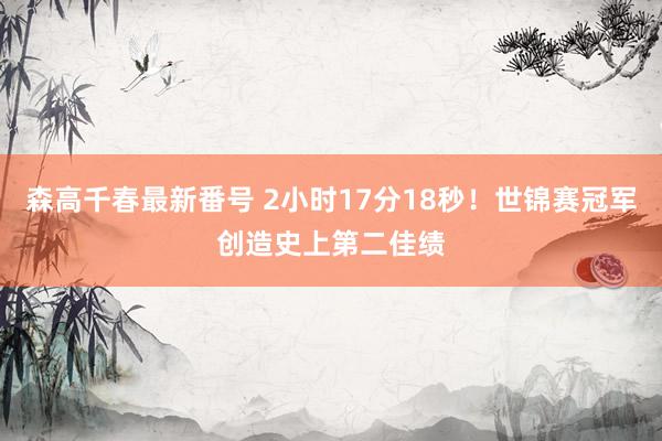 森高千春最新番号 2小时17分18秒！世锦赛冠军创造史上第二佳绩