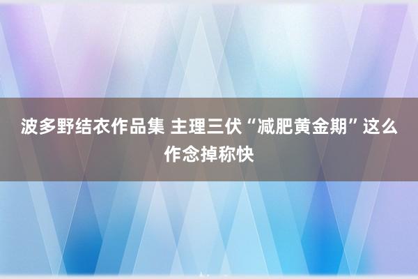 波多野结衣作品集 主理三伏“减肥黄金期”这么作念掉称快