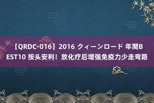 【QRDC-016】2016 クィーンロード 年間BEST10 按头安利！放化疗后增强免疫力少走弯路