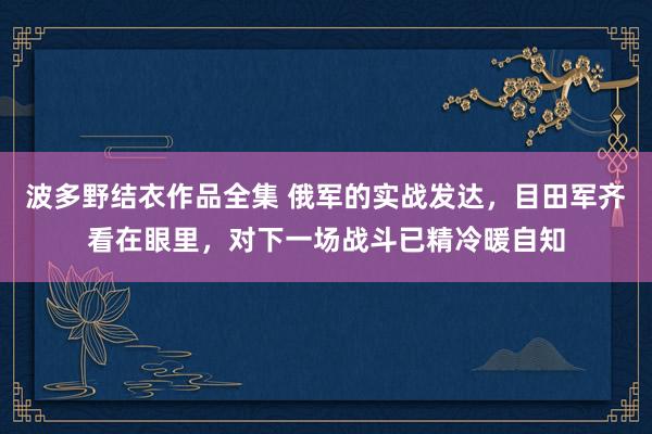 波多野结衣作品全集 俄军的实战发达，目田军齐看在眼里，对下一场战斗已精冷暖自知