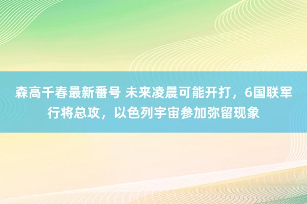 森高千春最新番号 未来凌晨可能开打，6国联军行将总攻，以色列宇宙参加弥留现象