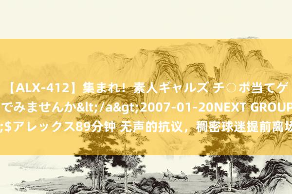 【ALX-412】集まれ！素人ギャルズ チ○ポ当てゲームで賞金稼いでみませんか</a>2007-01-20NEXT GROUP&$アレックス89分钟 无声的抗议，稠密球迷提前离场以示对山东泰山俱乐部的发火