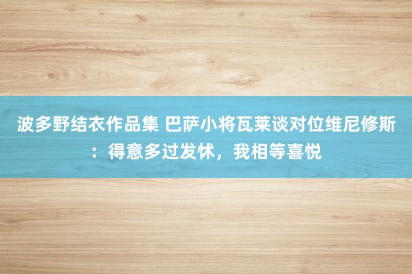 波多野结衣作品集 巴萨小将瓦莱谈对位维尼修斯：得意多过发怵，我相等喜悦