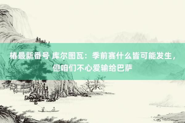 椿最新番号 库尔图瓦：季前赛什么皆可能发生，但咱们不心爱输给巴萨