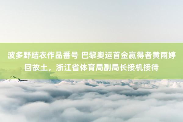 波多野结衣作品番号 巴黎奥运首金赢得者黄雨婷回故土，浙江省体育局副局长接机接待