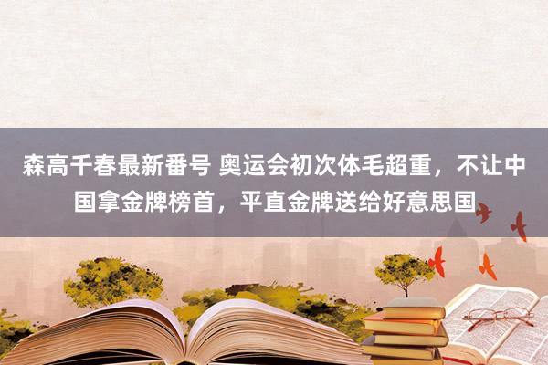 森高千春最新番号 奥运会初次体毛超重，不让中国拿金牌榜首，平直金牌送给好意思国