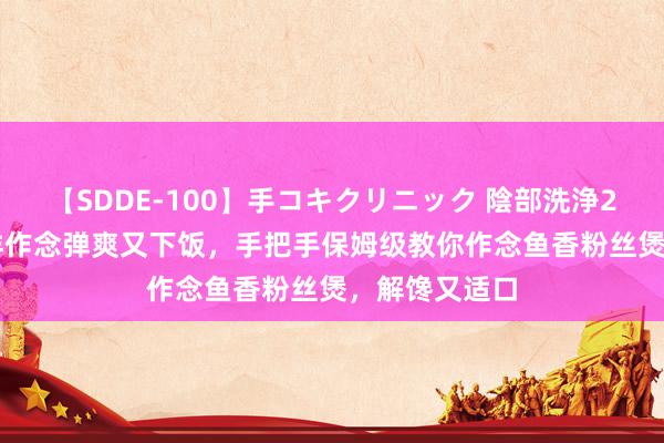 【SDDE-100】手コキクリニック 陰部洗浄20連発SP 这样作念弹爽又下饭，手把手保姆级教你作念鱼香粉丝煲，解馋又适口