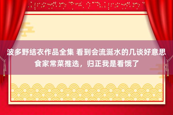 波多野结衣作品全集 看到会流涎水的几谈好意思食家常菜推选，归正我是看饿了