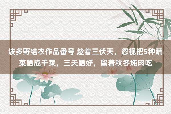 波多野结衣作品番号 趁着三伏天，忽视把5种蔬菜晒成干菜，三天晒好，留着秋冬炖肉吃