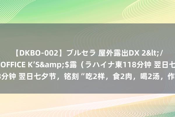 【DKBO-002】ブルセラ 屋外露出DX 2</a>2006-03-16OFFICE K’S&$露（ラハイナ東118分钟 翌日七夕节，铭刻“吃2样，食2肉，喝2汤，作念2事”，寓意幸福完全