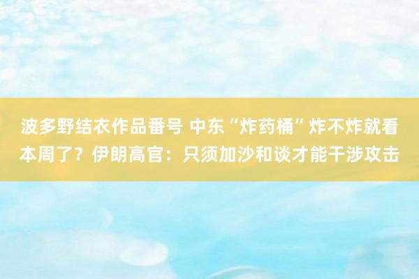 波多野结衣作品番号 中东“炸药桶”炸不炸就看本周了？伊朗高官：只须加沙和谈才能干涉攻击