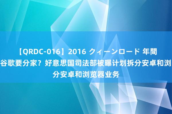 【QRDC-016】2016 クィーンロード 年間BEST10 谷歌要分家？好意思国司法部被曝计划拆分安卓和浏览器业务