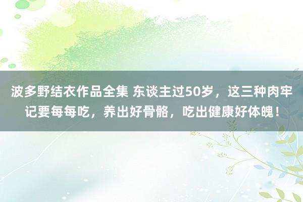 波多野结衣作品全集 东谈主过50岁，这三种肉牢记要每每吃，养出好骨骼，吃出健康好体魄！