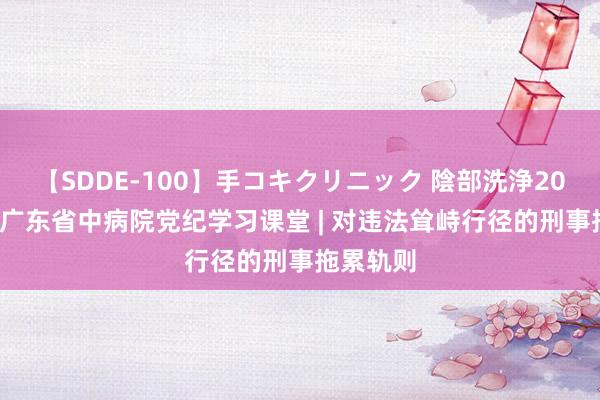 【SDDE-100】手コキクリニック 陰部洗浄20連発SP 广东省中病院党纪学习课堂 | 对违法耸峙行径的刑事拖累轨则