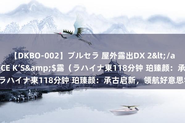 【DKBO-002】ブルセラ 屋外露出DX 2</a>2006-03-16OFFICE K’S&$露（ラハイナ東118分钟 珀臻颜：承古启新，领航好意思学将来