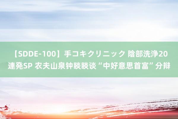 【SDDE-100】手コキクリニック 陰部洗浄20連発SP 农夫山泉钟睒睒谈“中好意思首富”分辩