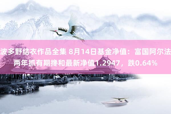 波多野结衣作品全集 8月14日基金净值：富国阿尔法两年抓有期搀和最新净值1.2947，跌0.64%