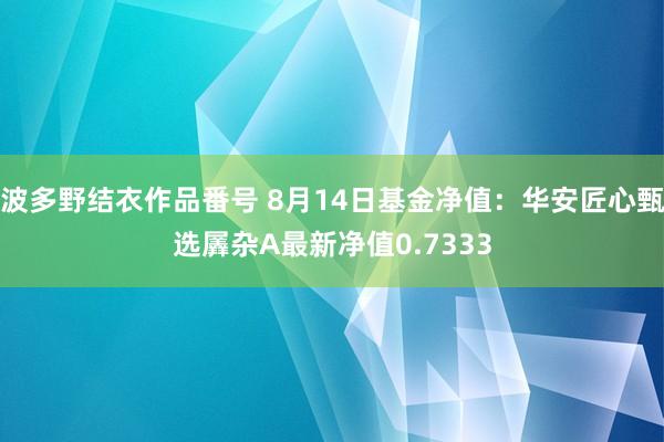 波多野结衣作品番号 8月14日基金净值：华安匠心甄选羼杂A最新净值0.7333