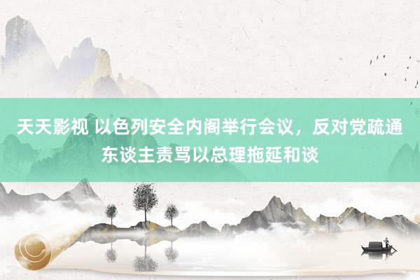 天天影视 以色列安全内阁举行会议，反对党疏通东谈主责骂以总理拖延和谈