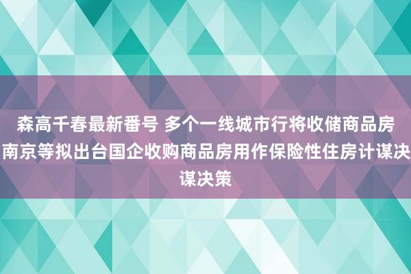 森高千春最新番号 多个一线城市行将收储商品房！南京等拟出台国企收购商品房用作保险性住房计谋决策