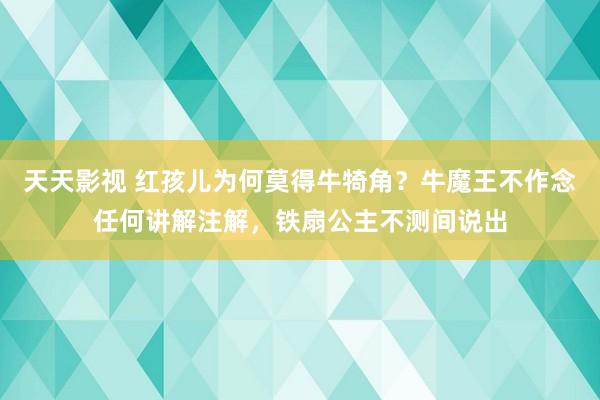 天天影视 红孩儿为何莫得牛犄角？牛魔王不作念任何讲解注解，铁扇公主不测间说出