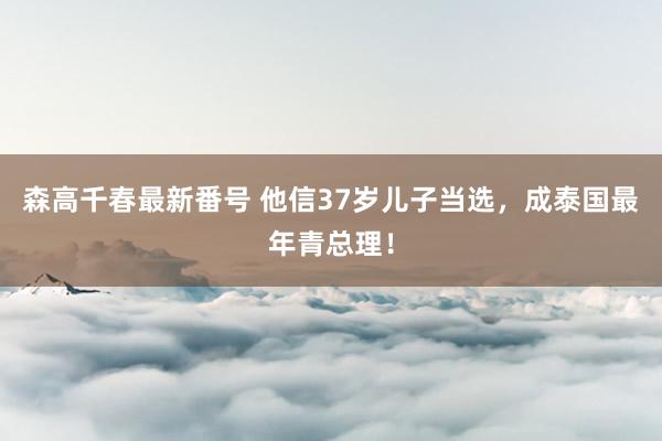 森高千春最新番号 他信37岁儿子当选，成泰国最年青总理！