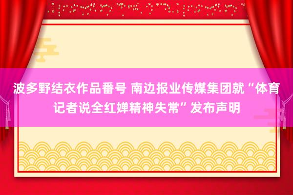 波多野结衣作品番号 南边报业传媒集团就“体育记者说全红婵精神失常”发布声明