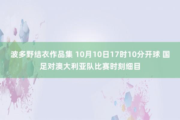 波多野结衣作品集 10月10日17时10分开球 国足对澳大利亚队比赛时刻细目