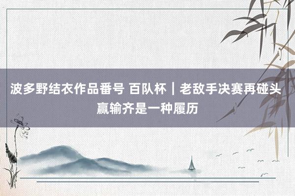 波多野结衣作品番号 百队杯︱老敌手决赛再碰头 赢输齐是一种履历