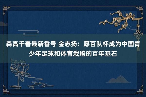 森高千春最新番号 金志扬：愿百队杯成为中国青少年足球和体育栽培的百年基石