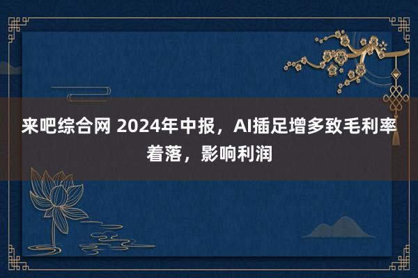 来吧综合网 2024年中报，AI插足增多致毛利率着落，影响利润