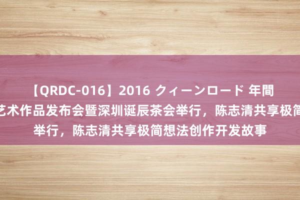 【QRDC-016】2016 クィーンロード 年間BEST10 首届即简艺术作品发布会暨深圳诞辰茶会举行，陈志清共享极简想法创作开发故事