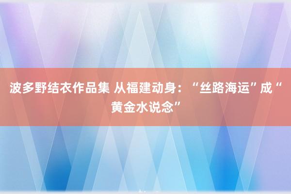 波多野结衣作品集 从福建动身：“丝路海运”成“黄金水说念”