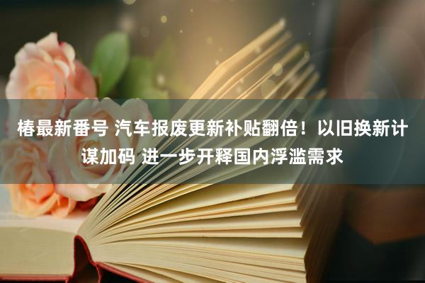 椿最新番号 汽车报废更新补贴翻倍！以旧换新计谋加码 进一步开释国内浮滥需求