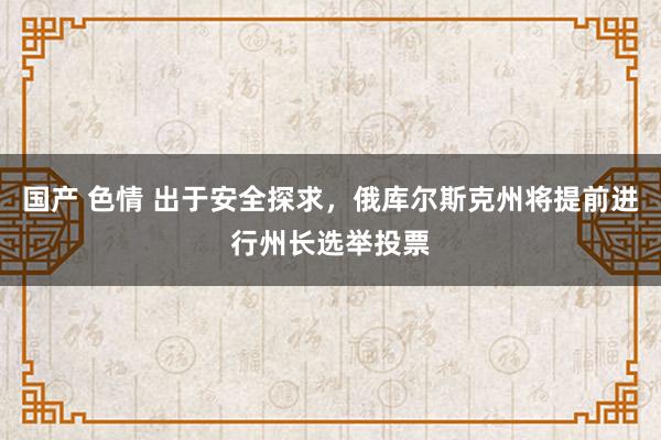 国产 色情 出于安全探求，俄库尔斯克州将提前进行州长选举投票