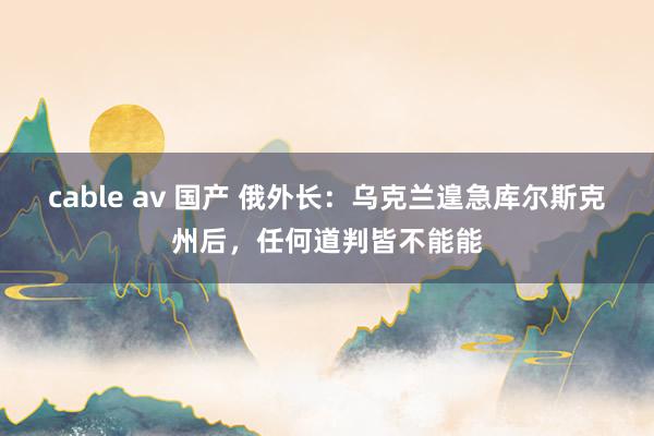 cable av 国产 俄外长：乌克兰遑急库尔斯克州后，任何道判皆不能能