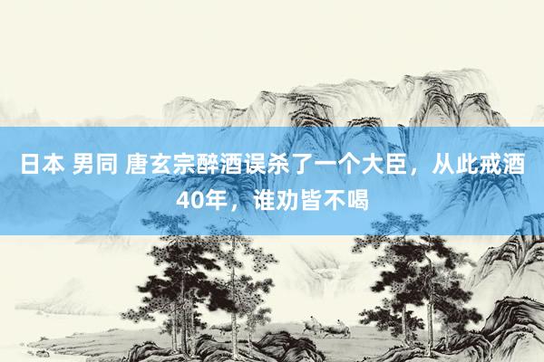 日本 男同 唐玄宗醉酒误杀了一个大臣，从此戒酒40年，谁劝皆不喝