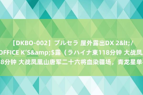 【DKBO-002】ブルセラ 屋外露出DX 2</a>2006-03-16OFFICE K’S&$露（ラハイナ東118分钟 大战凤凰山唐军二十六将血染疆场，青龙星单雄信投胎寻仇怒斩群雄