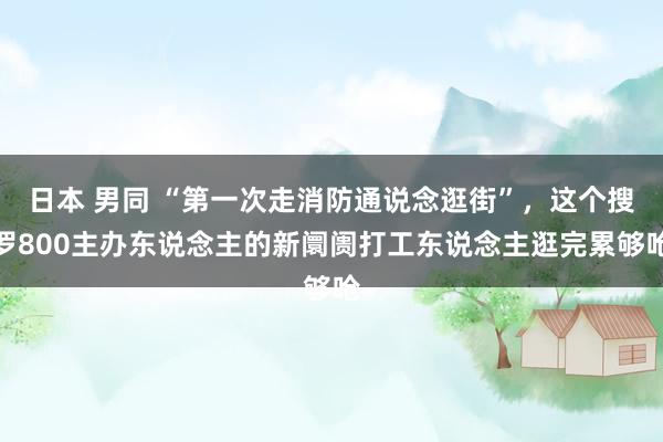 日本 男同 “第一次走消防通说念逛街”，这个搜罗800主办东说念主的新阛阓打工东说念主逛完累够呛