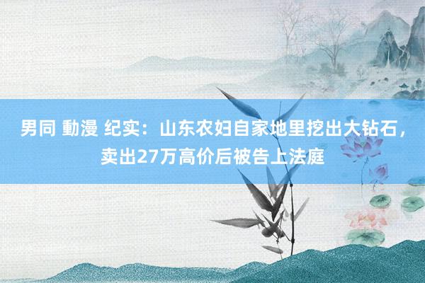 男同 動漫 纪实：山东农妇自家地里挖出大钻石，卖出27万高价后被告上法庭