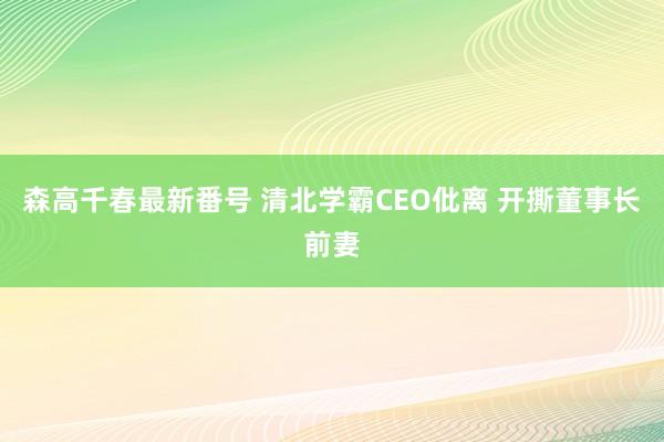 森高千春最新番号 清北学霸CEO仳离 开撕董事长前妻