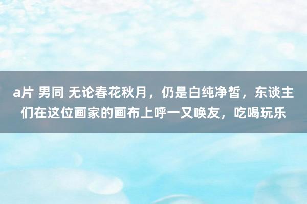 a片 男同 无论春花秋月，仍是白纯净皙，东谈主们在这位画家的画布上呼一又唤友，吃喝玩乐