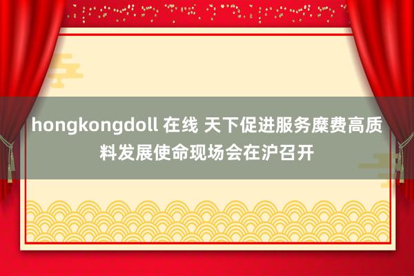 hongkongdoll 在线 天下促进服务糜费高质料发展使命现场会在沪召开