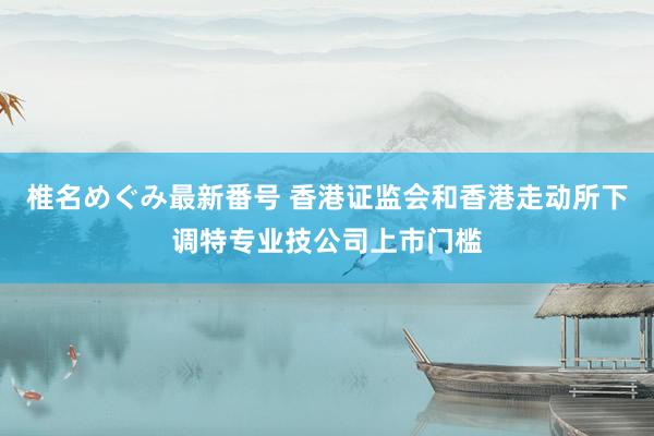 椎名めぐみ最新番号 香港证监会和香港走动所下调特专业技公司上市门槛