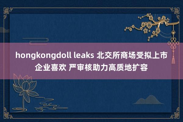 hongkongdoll leaks 北交所商场受拟上市企业喜欢 严审核助力高质地扩容