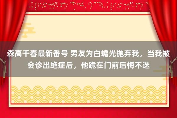 森高千春最新番号 男友为白蟾光抛弃我，当我被会诊出绝症后，他跪在门前后悔不迭