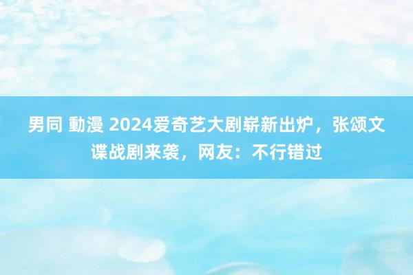 男同 動漫 2024爱奇艺大剧崭新出炉，张颂文谍战剧来袭，网友：不行错过